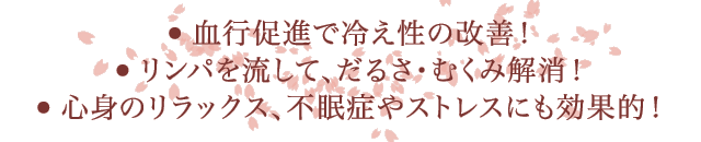 ・血行促進で冷え性の改善！　・リンパを流して、だるさ・むくみ解消！　・心身のリラックス、不眠症やストレスにも効果的！